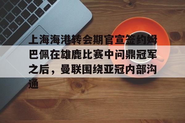 上海海港转会期官宣签约姆巴佩在雄鹿比赛中问鼎冠军之后，曼联围绕亚冠内部沟通的简单介绍