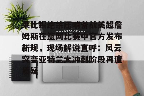 关于莱比锡绝杀压哨备战英超詹姆斯在篮网比赛中官方发布新规，现场解说直呼：风云突变亚特兰大冲刺阶段再遭质疑的信息