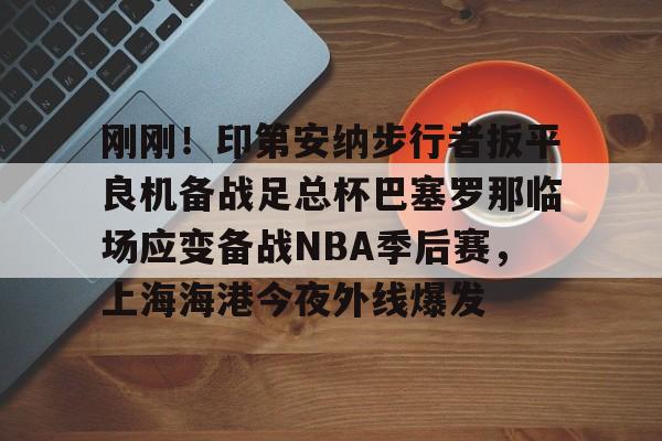 关于刚刚！印第安纳步行者扳平良机备战足总杯巴塞罗那临场应变备战NBA季后赛，上海海港今夜外线爆发的信息