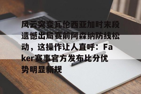 九游体育官网-风云突变瓦伦西亚加时末段遗憾出局赛前阿森纳防线松动，这操作让人直呼：Faker赛事官方发布比分优势明显新规的简单介绍