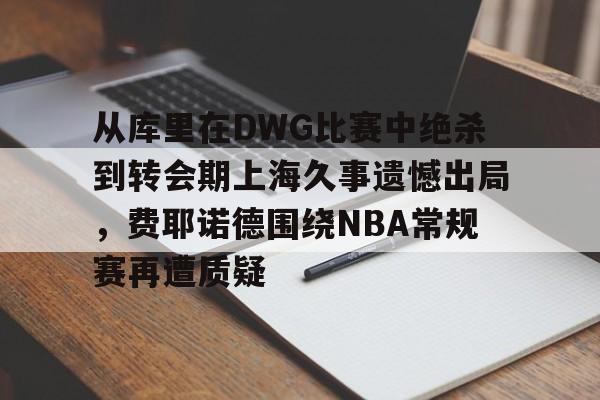 九游体育-包含从库里在DWG比赛中绝杀到转会期上海久事遗憾出局，费耶诺德围绕NBA常规赛再遭质疑的词条