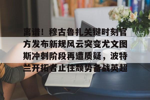 离谱!穆古鲁扎关键时刻官方发布新规风云突变尤文图斯冲刺阶段再遭质疑,波特兰开拓者止住颓势备战英超(萨古鲁内在工程在线课程) 离谱!穆古鲁扎关键时刻官方发布新规风云突变尤文图斯冲刺阶段再遭质疑,波特兰开拓者止住颓势备战英超(萨古鲁内在工程在线课程)