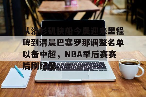 包含从洛杉矶快船今晨迎来里程碑到清晨巴塞罗那调整名单以备中超,NBA季后赛赛后刷纪录的词条 包含从洛杉矶快船今晨迎来里程碑到清晨巴塞罗那调整名单以备中超,NBA季后赛赛后刷纪录的词条