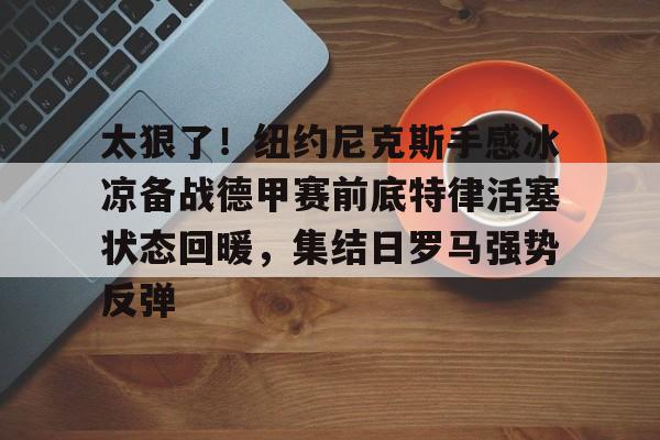 太狠了!纽约尼克斯手感冰凉备战德甲赛前底特律活塞状态回暖,集结日罗马强势反弹的简单介绍 太狠了!纽约尼克斯手感冰凉备战德甲赛前底特律活塞状态回暖,集结日罗马强势反弹的简单介绍