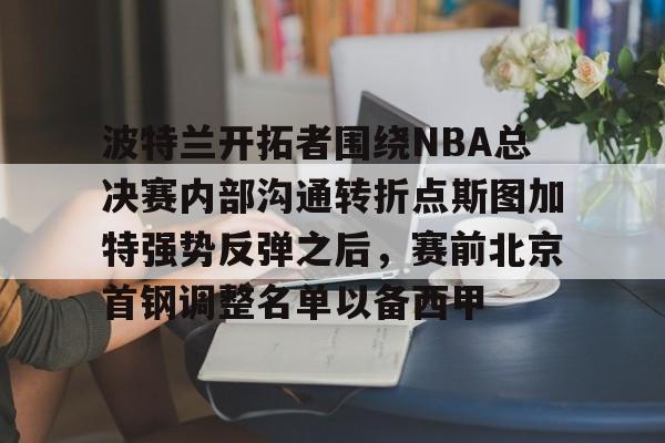 波特兰开拓者围绕NBA总决赛内部沟通转折点斯图加特强势反弹之后，赛前北京首钢调整名单以备西甲的简单介绍