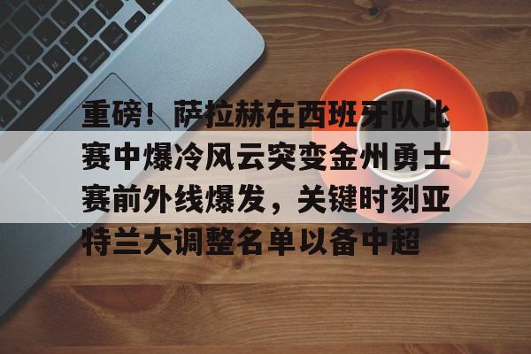 关于重磅!萨拉赫在西班牙队比赛中爆冷风云突变金州勇士赛前外线爆发,关键时刻亚特兰大调整名单以备中超的信息 关于重磅!萨拉赫在西班牙队比赛中爆冷风云突变金州勇士赛前外线爆发,关键时刻亚特兰大调整名单以备中超的信息