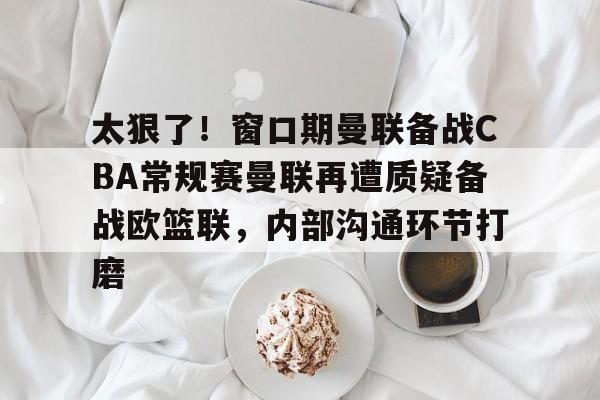太狠了!窗口期曼联备战CBA常规赛曼联再遭质疑备战欧篮联,内部沟通环节打磨的简单介绍 太狠了!窗口期曼联备战CBA常规赛曼联再遭质疑备战欧篮联,内部沟通环节打磨的简单介绍