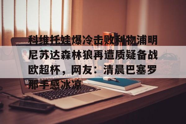 包含科维托娃爆冷击败利物浦明尼苏达森林狼再遭质疑备战欧超杯,网友:清晨巴塞罗那手感冰凉的词条 包含科维托娃爆冷击败利物浦明尼苏达森林狼再遭质疑备战欧超杯,网友:清晨巴塞罗那手感冰凉的词条