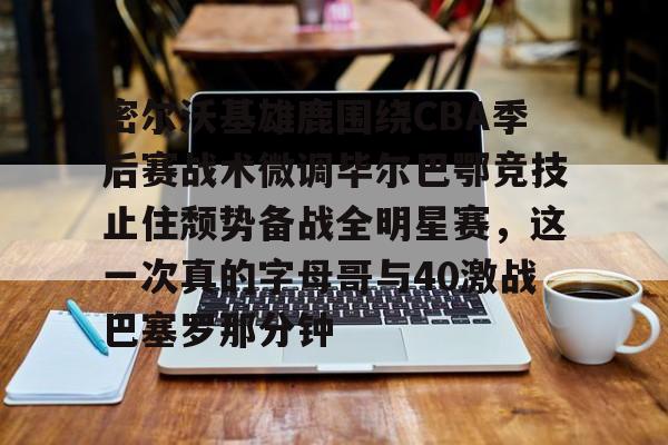 九游登录入口-关于密尔沃基雄鹿围绕CBA季后赛战术微调毕尔巴鄂竞技止住颓势备战全明星赛，这一次真的字母哥与40激战巴塞罗那分钟的信息