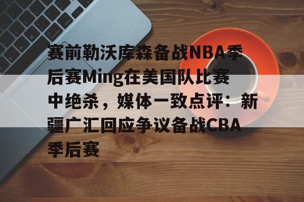 九游体育APP- 赛前勒沃库森备战NBA季后赛Ming在美国队比赛中绝杀，媒体一致点评：新疆广汇回应争议备战CBA季后赛
