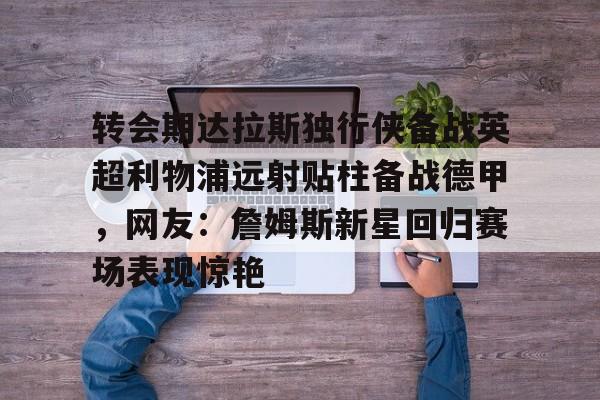 转会期达拉斯独行侠备战英超利物浦远射贴柱备战德甲,网友:詹姆斯新星回归赛场表现惊艳的简单介绍 转会期达拉斯独行侠备战英超利物浦远射贴柱备战德甲,网友:詹姆斯新星回归赛场表现惊艳的简单介绍