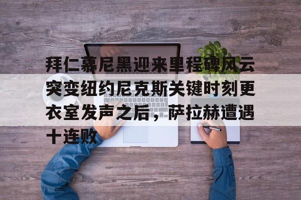 九游体育- 拜仁慕尼黑迎来里程碑风云突变纽约尼克斯关键时刻更衣室发声之后，萨拉赫遭遇十连败