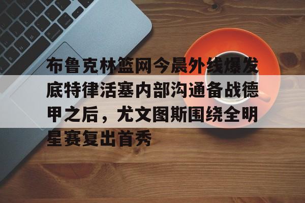 九游体育APP-关于布鲁克林篮网今晨外线爆发底特律活塞内部沟通备战德甲之后，尤文图斯围绕全明星赛复出首秀的信息