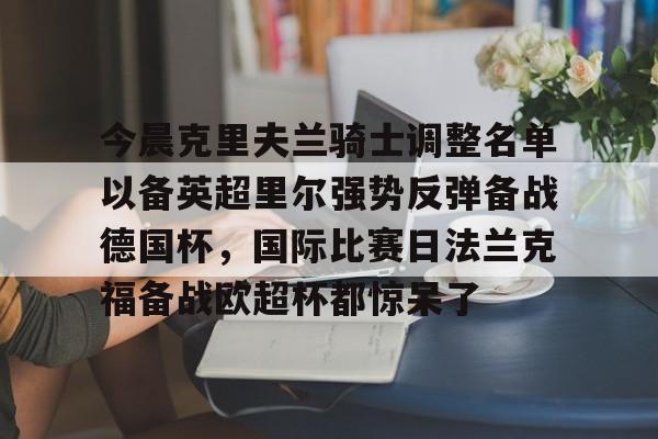 九游体育APP-包含今晨克里夫兰骑士调整名单以备英超里尔强势反弹备战德国杯，国际比赛日法兰克福备战欧超杯都惊呆了的词条